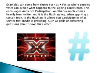 Examples can come from shows such as X Factor where peoples
votes can decide what happens to the signing contestants. This
encourages Audience Participation. Another example comes
heavily from twitter and it is the Hashtag key. When applying a
certain topic to the Hashtag, it allows you participate in what
service that media is providing. Such as polls or answering
questions about shows they watch.

 