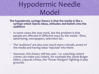 Hypodermic Needle
Model
The hypodermic syringe theory is that the media is like a
syringe which injects ideas, attitudes and beliefs into the
audience
• In some cases this may work, but the problem is that
people are affected in different ways by the media - films,
advertising, newspapers, television etc.
• The ‘audience’ are also now much more critically aware of
the media and having ideas ‘injected’ into them.
• However, this theory still has uses - i.e. watching violent
crimes can make you violent, for example the Jamie Bulger
killers, copycat crimes, the ‘Power Rangers’ fighting in play
grounds.
 