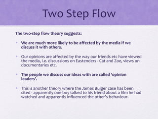 Two Step Flow
The two-step flow theory suggests:
• We are much more likely to be affected by the media if we
discuss it with others.
• Our opinions are affected by the way our friends etc have viewed
the media, i.e. discussions on Eastenders - Cat and Zoe, views on
documentaries etc.
• The people we discuss our ideas with are called ‘opinion
leaders’.
• This is another theory where the James Bulger case has been
cited - apparently one boy talked to his friend about a film he had
watched and apparently influenced the other’s behaviour.
 