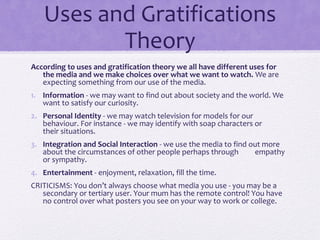 Uses and Gratifications
Theory
According to uses and gratification theory we all have different uses for
the media and we make choices over what we want to watch. We are
expecting something from our use of the media.
1. Information - we may want to find out about society and the world. We
want to satisfy our curiosity.
2. Personal Identity - we may watch television for models for our
behaviour. For instance - we may identify with soap characters or
their situations.
3. Integration and Social Interaction - we use the media to find out more
about the circumstances of other people perhaps through empathy
or sympathy.
4. Entertainment - enjoyment, relaxation, fill the time.
CRITICISMS: You don’t always choose what media you use - you may be a
secondary or tertiary user. Your mum has the remote control! You have
no control over what posters you see on your way to work or college.
 