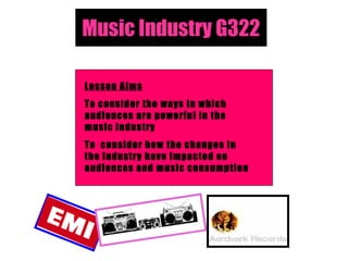 Music Industry G322 Lesson Aims To consider the ways in which audiences are powerful in the music industry To  consider how the changes in the industry have impacted on audiences and music consumption 