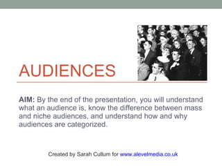 AUDIENCES AIM:  By the end of the presentation, you will understand what an audience is, know the difference between mass and niche audiences, and understand how and why audiences are categorized. Created by Sarah Cullum for  www.alevelmedia.co.uk   