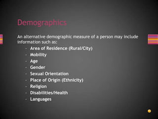 An alternative demographic measure of a person may include
information such as:
– Area of Residence (Rural/City)
– Mobility
– Age
– Gender
– Sexual Orientation
– Place of Origin (Ethnicity)
– Religion
– Disabilities/Health
– Languages
Demographics
 