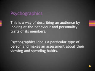 This is a way of describing an audience by
looking at the behaviour and personality
traits of its members.
Psychographics labels a particular type of
person and makes an assessment about their
viewing and spending habits.
Psychographics
 