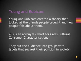 Young and Rubicam created a theory that
looked at the brands people brought and how
people felt about them.
4Cs is an acronym - short for Cross Cultural
Consumer Characterisation.
They put the audience into groups with
labels that suggest their position in society.
Young and Rubicam
 