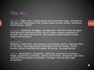 Resigned. Rigid, strict, authoritarian and chauvinist values, oriented to
the past and to Resigned roles. Brand choice stresses safety, familiarity
and economy. (Older)
Struggler. Alienated, Struggler, disorganised - with few resources apart
from physical/mechanical skills (eg car repair). Heavy consumers of
alcohol, junk food and lotteries, also trainers. Brand choice involves
impact and sensation.
Mainstream.
Domestic, conformist, conventional, sentimental, passive, habitual. Part
of the mass, favouring big and well-known value for money ‘family’
brands. Almost invariably the largest 4Cs group. (Average demos)
Aspirer. Materialistic, acquisitive, affiliative, oriented to extrinsics ...
image, appearance, charisma, persona and fashion. Attractive pack more
important than quality of contents. (Younger, clerical/sales type
occupation)
The 4Cs
 