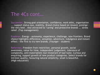 Succeeder. Strong goal orientation, confidence, work ethic, organisation
... support status quo, stability. Brand choice based on reward, prestige -
the very best . Also attracted to ‘caring’ and protective brands ... stress
relief. (Top management)
Explorer. Energy - autonomy, experience, challenge, new frontiers. Brand
choice highlights difference, sensation, adventure, indulgence and instant
effect - the first to try new brands. (Younger - student)
Reformer. Freedom from restriction, personal growth, social
awareness, value for time, independent judgement, tolerance of
complexity, anti-materialistic but intolerant of bad taste. Curious and
enquiring, support growth of new product categories. Select brands for
intrinsic quality, favouring natural simplicity, small is beautiful.
(High education)
The 4Cs cont…
 