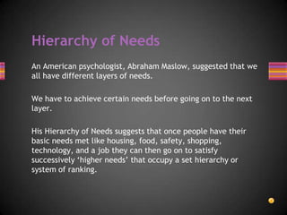 Hierarchy of Needs
An American psychologist, Abraham Maslow, suggested that we
all have different layers of needs.
We have to achieve certain needs before going on to the next
layer.
His Hierarchy of Needs suggests that once people have their
basic needs met like housing, food, safety, shopping,
technology, and a job they can then go on to satisfy
successively ‘higher needs’ that occupy a set hierarchy or
system of ranking.
 