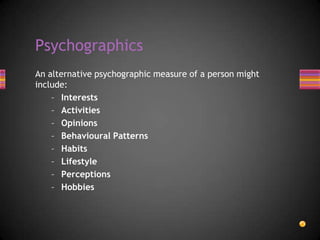 An alternative psychographic measure of a person might
include:
– Interests
– Activities
– Opinions
– Behavioural Patterns
– Habits
– Lifestyle
– Perceptions
– Hobbies
Psychographics
 