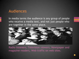 In media terms the audience is any group of people
who receive a media text, and not just people who
are together in the same place.
Radio listeners, Television viewers, Newspaper and
magazine readers, Web traffic on web sites.
Audiences
 