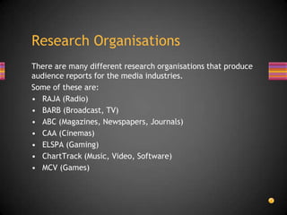 There are many different research organisations that produce
audience reports for the media industries.
Some of these are:
• RAJA (Radio)
• BARB (Broadcast, TV)
• ABC (Magazines, Newspapers, Journals)
• CAA (Cinemas)
• ELSPA (Gaming)
• ChartTrack (Music, Video, Software)
• MCV (Games)
Research Organisations
 