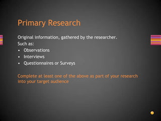 Original information, gathered by the researcher.
Such as:
• Observations
• Interviews
• Questionnaires or Surveys
Complete at least one of the above as part of your research
into your target audience
Primary Research
 