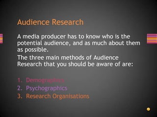 A media producer has to know who is the
potential audience, and as much about them
as possible.
The three main methods of Audience
Research that you should be aware of are:
1. Demographics
2. Psychographics
3. Research Organisations
Audience Research
 