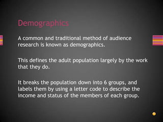 A common and traditional method of audience
research is known as demographics.
This defines the adult population largely by the work
that they do.
It breaks the population down into 6 groups, and
labels them by using a letter code to describe the
income and status of the members of each group.
Demographics
 