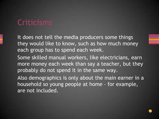 It does not tell the media producers some things
they would like to know, such as how much money
each group has to spend each week.
Some skilled manual workers, like electricians, earn
more money each week than say a teacher, but they
probably do not spend it in the same way.
Also demographics is only about the main earner in a
household so young people at home – for example,
are not included.
Criticisms
 