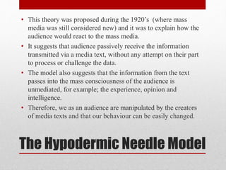 • This theory was proposed during the 1920’s (where mass 
media was still considered new) and it was to explain how the 
audience would react to the mass media. 
• It suggests that audience passively receive the information 
transmitted via a media text, without any attempt on their part 
to process or challenge the data. 
• The model also suggests that the information from the text 
passes into the mass consciousness of the audience is 
unmediated, for example; the experience, opinion and 
intelligence. 
• Therefore, we as an audience are manipulated by the creators 
of media texts and that our behaviour can be easily changed. 
The Hypodermic Needle Model 
 