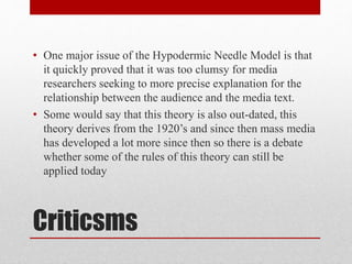 • One major issue of the Hypodermic Needle Model is that 
it quickly proved that it was too clumsy for media 
researchers seeking to more precise explanation for the 
relationship between the audience and the media text. 
• Some would say that this theory is also out-dated, this 
theory derives from the 1920’s and since then mass media 
has developed a lot more since then so there is a debate 
whether some of the rules of this theory can still be 
applied today 
Criticsms 
 