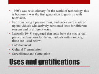 • 1960’s was revolutionary for the world of technology, this 
is because it was the first generation to grow up with 
television. 
• Far from being a passive mass, audiences were made of 
up individuals who actively consumed texts for different 
reasons and in different ways. 
• Laswell (1948) suggested that texts from the media had 
particular functions for the individuals within society, 
these are listed below: 
• Entertainment 
• Cultural Transmission 
• Surveillance and Correlation 
Uses and gratifications 
 