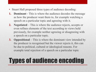 • Stuart Hall proposed three types of audience decoding: 
1. Dominant - This is where the audience decodes the message 
as how the producer want them to, for example watching a 
speech on a particular topic and agreeing with it. 
2. Negotiated – This is where the audience rejects, accepts or 
even refines elements of the text according to views held 
previously, for example neither agreeing or disagreeing with 
a speech on a particular topic. 
3. Oppositional – This is where the dominant view intended by 
the producer is recognised but the viewer rejects it, this can 
be due to political, cultural or ideological reasons. For 
example total rejection of a speech on a particular topic 
Types of audience encoding 
