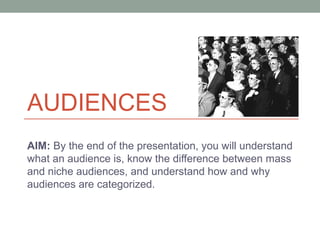 AUDIENCES 
AIM: By the end of the presentation, you will understand 
what an audience is, know the difference between mass 
and niche audiences, and understand how and why 
audiences are categorized. 
 