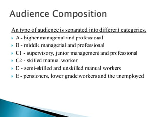 An type of audience is separated into different categories.
 A - higher managerial and professional
 B - middle managerial and professional
 C1 - supervisory, junior management and professional
 C2 - skilled manual worker
 D - semi-skilled and unskilled manual workers
 E - pensioners, lower grade workers and the unemployed
 