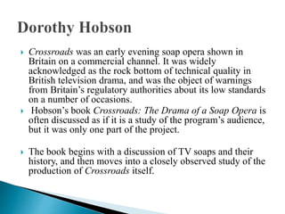  Crossroads was an early evening soap opera shown in
Britain on a commercial channel. It was widely
acknowledged as the rock bottom of technical quality in
British television drama, and was the object of warnings
from Britain’s regulatory authorities about its low standards
on a number of occasions.
 Hobson’s book Crossroads: The Drama of a Soap Opera is
often discussed as if it is a study of the program’s audience,
but it was only one part of the project.
 The book begins with a discussion of TV soaps and their
history, and then moves into a closely observed study of the
production of Crossroads itself.
 