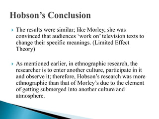  The results were similar; like Morley, she was
convinced that audiences ‘work on’ television texts to
change their specific meanings. (Limited Effect
Theory)
 As mentioned earlier, in ethnographic research, the
researcher is to enter another culture, participate in it
and observe it; therefore, Hobson’s research was more
ethnographic than that of Morley’s due to the element
of getting submerged into another culture and
atmosphere.
 
