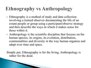  Ethnography is a method of study and data collection
involving a trained observer documenting the life of an
extant people or group using a participant/observe strategy
and then describe the ways in which it makes sense for
those within it.
 Anthropology is the scientific discipline that focuses on the
human species, its origins, its evolution, distribution,
commonalities and diversity in the way human organize and
adapt over time and space.
Simply put, Ethnography is for the living, Anthropology is
rather for the dead.
 