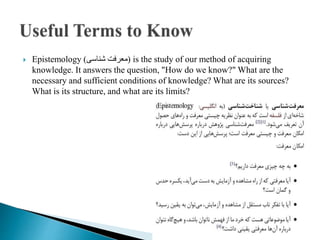  Epistemology )‫شناسی‬ ‫معرفت‬( is the study of our method of acquiring
knowledge. It answers the question, "How do we know?" What are the
necessary and sufficient conditions of knowledge? What are its sources?
What is its structure, and what are its limits?
 