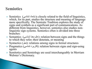  Semiotics )‫شناسی‬ ‫نماد‬( is closely related to the field of linguistics,
which, for its part, studies the structure and meaning of language
more specifically. The Semiotic Tradition explores the study of
signs and symbols as a significant part of communications. As
different from linguistics, however, semiotics also studies non-
linguistic sign systems. Semiotics often is divided into three
branches:
 Semantics )‫شناسی‬ ‫معنا‬ ‫علم‬( : relation between signs and the things
to which they refer; their denotata, or meaning
 Syntactics )‫نحو‬( : relations among signs in formal structures
 Pragmatics )‫شناسی‬ ‫کاربرد‬( : relation between signs and sign-using
agents
 Semitotics and Semiology are used interchangeably in Merriam
Webster’s Dictionary.
 