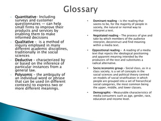 • Quantitative– Including
surveys and customer
questionnaires — can help
small firms to improve their
products and services by
enabling them to make
informed decisions
• Qualitative – is a method of
inquiry employed in many
different academic disciplines,
traditionally in the social
sciences
• Deductive – characterized by
or based on the inference of
particular instances from a
general law.
• Polysomic – the ambiguity of
an individual word or phrase
that can be used (in different
contexts) to express two or
more different meanings.
• Dominant reading – is the reading that
seems to be, for the majority of people in
society, the natural or normal way to
interpret a text.
• Negotiated reading – The process of give and
take by which members of the audience
interpret, deconstruct and find meaning
within a media text.
• Oppositional reading – A reading of a media
text that rejects the ideological positioning
and apparent meaning intended by the
producers of the text and substitutes a
radical alternative.
• Socio/economic group – Social class, as in a
class society, is a set of concepts in the
social sciences and political theory centred
on models of social stratification in which
people are grouped into a set of hierarchical
social categories, the most common being
the upper, middle, and lower classes.
• Demographic – Measurable characteristics of
media consumers such as age, gender, race,
education and income level.
 