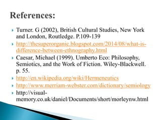  Turner. G (2002), British Cultural Studies, New York
and London, Routledge. P.109-139
 http://thesuperorganic.blogspot.com/2014/08/what-is-
difference-between-ethnography.html
 Caesar, Michael (1999). Umberto Eco: Philosophy,
Semiotics, and the Work of Fiction. Wiley-Blackwell.
p. 55.
 http://en.wikipedia.org/wiki/Hermeneutics
 http://www.merriam-webster.com/dictionary/semiology
 http://visual-
memory.co.uk/daniel/Documents/short/morleynw.html
 