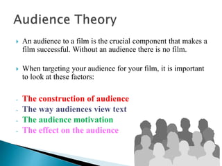 An audience to a film is the crucial component that makes a
film successful. Without an audience there is no film.
 When targeting your audience for your film, it is important
to look at these factors:
- The construction of audience
- The way audiences view text
- The audience motivation
- The effect on the audience
 