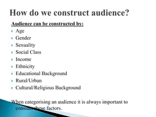 Audience can be constructed by:
 Age
 Gender
 Sexuality
 Social Class
 Income
 Ethnicity
 Educational Background
 Rural/Urban
 Cultural/Religious Background
When categorising an audience it is always important to
consider these factors.
 