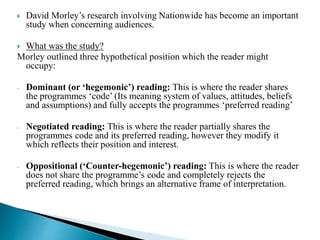  David Morley’s research involving Nationwide has become an important
study when concerning audiences.
 What was the study?
Morley outlined three hypothetical position which the reader might
occupy:
- Dominant (or ‘hegemonic’) reading: This is where the reader shares
the programmes ‘code’ (Its meaning system of values, attitudes, beliefs
and assumptions) and fully accepts the programmes ‘preferred reading’
- Negotiated reading: This is where the reader partially shares the
programmes code and its preferred reading, however they modify it
which reflects their position and interest.
- Oppositional (‘Counter-hegemonic’) reading: This is where the reader
does not share the programme’s code and completely rejects the
preferred reading, which brings an alternative frame of interpretation.
 