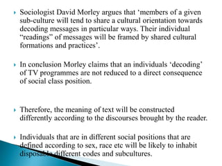  Sociologist David Morley argues that ‘members of a given
sub-culture will tend to share a cultural orientation towards
decoding messages in particular ways. Their individual
“readings” of messages will be framed by shared cultural
formations and practices’.
 In conclusion Morley claims that an individuals ‘decoding’
of TV programmes are not reduced to a direct consequence
of social class position.
 Therefore, the meaning of text will be constructed
differently according to the discourses brought by the reader.
 Individuals that are in different social positions that are
defined according to sex, race etc will be likely to inhabit
disposable different codes and subcultures.
 