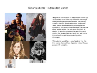 Primary audience – independent women
bitch
The primary audience will be independent women age
15 to 25 who are in some way influential and change
some people’s perspective of women. The primary
audience is strong women who dislike stereotypes.
These are the women which do what they can be
bothered to in order to change everyone's perspective
of the female gender. The cast of the descent is all
women for a reason: to show otherwise from other
movies that female characters can in fact take care of
themselves in a tragic situation and beat the
stereotype.
This audience would have a social grade of E or D as
they are not the wealthiest of people; instead they are
people with basic jobs.
 