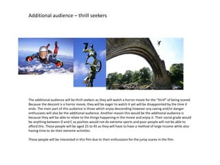 Additional audience – thrill seekers
The additional audience will be thrill seekers as they will watch a horror movie for the “thrill” of being scared.
Because the descent is a horror movie, they will be eager to watch it yet will be disappointed by the time it
ends. The main part of this audience is those which enjoy descending however any caving and/or danger
enthusiasts will also be the additional audience. Another reason this would be the additional audience is
because they will be able to relate to the things happening in the movie and enjoy it. Their social grade would
be anything between D and C as poshies would not do extreme sports and poor people will not be able to
afford this. These people will be aged 25 to 45 as they will have to have a method of large income while also
having time to do their extreme activities.
These people will be interested in this film due to their enthusiasm for the jump scares in the film.
 