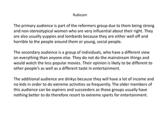 Rubicam
The primary audience is part of the reformers group due to them being strong
and non-stereotypical women who are very influential about their right. They
are also usually yuppies and lombards because they are either well off and
horrible to the people around them or young, social people.
The secondary audience is a group of individuals, who have a different view
on everything than anyone else. They do not do the mainstream things and
would watch the less popular movies. Their opinion is likely to be different to
other people’s as well as a different taste in entertainment.
The additional audience are dinkys because they will have a lot of income and
no kids in order to do extreme activities so frequently. The older members of
this audience can be aspirers and succeeders as those groups usually have
nothing better to do therefore resort to extreme sports for entertainment.
 