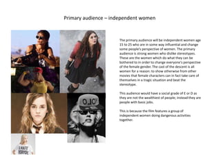 Primary audience – independent women
bitch
The primary audience will be independent women age
15 to 25 who are in some way influential and change
some people’s perspective of women. The primary
audience is strong women who dislike stereotypes.
These are the women which do what they can be
bothered to in order to change everyone's perspective
of the female gender. The cast of the descent is all
women for a reason: to show otherwise from other
movies that female characters can in fact take care of
themselves in a tragic situation and beat the
stereotype.
This audience would have a social grade of E or D as
they are not the wealthiest of people; instead they are
people with basic jobs.
This is because the film features a group of
independent women doing dangerous activities
together.
 