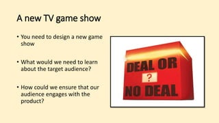 A new TV game show
• You need to design a new game
show
• What would we need to learn
about the target audience?
• How could we ensure that our
audience engages with the
product?
 