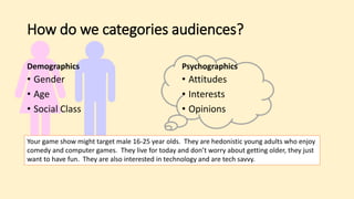 How do we categories audiences?
Demographics
• Gender
• Age
• Social Class
Psychographics
• Attitudes
• Interests
• Opinions
Your game show might target male 16-25 year olds. They are hedonistic young adults who enjoy
comedy and computer games. They live for today and don’t worry about getting older, they just
want to have fun. They are also interested in technology and are tech savvy.
 