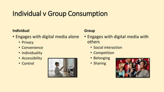 Individual v Group Consumption
Individual
• Engages with digital media alone
• Privacy
• Convenience
• Individuality
• Accessibility
• Control
Group
• Engages with digital media with
others
• Social interaction
• Competition
• Belonging
• Sharing
 