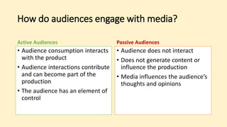 How do audiences engage with media?
Active Audiences
• Audience consumption interacts
with the product
• Audience interactions contribute
and can become part of the
production
• The audience has an element of
control
Passive Audiences
• Audience does not interact
• Does not generate content or
influence the production
• Media influences the audience’s
thoughts and opinions
 