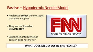 Passive – Hypodermic Needle Model
• Audiences accept the messages
that they are given
• They are unfiltered or
UNMEDIATED
• Experience, intelligence or
opinion does not matter
WHAT DOES MEDIA DO TO THE PEOPLE?
 