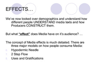 EFFECTS… We’ve now looked over demographics and understand how different people UNDERSTAND media texts and how Producers CONSTRUCT them. But what  “effect”  does Media have on it’s audience? … The concept of Media effects is much debated. There are three major models on how people consume Media:  Hypodermic Needle 2 Step Flow Uses and Gratifications  