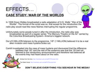 EFFECTS… CASE STUDY: WAR OF THE WORLDS In 1938 Orson Welles broadcasted a radio adaptation of H.G. Wells’ “War of the Worlds”. The format of the script was so, that except for the introduction the  radio play would read like news flashes interrupting the regular programme. Unfortunately some people tuned in after the introduction, the radio play was broadcasted as part of a regular series “The Mercury Theatre on the Air” carried by the Columbia Broadcasting System- America’s biggest network.  Out of 6 MILLION listeners to the programme, 1/6 th  (1 MILLION) believed it to be a real alien invasion and mass hysteria broke out. Cantril investigated into the case of mass hysteria and discovered that the difference  between that 1/6 th  and the rest of the audience was that the 1/6 had not  listened to the introductory announcement and therefore had believed all  the events they had heard about on the radio.   Articles from the time:  http://members.aol.com/jeff1070/wotw.html The Radio Script:  http://members.aol.com/jeff1070/script.html DON’T BELIEVE EVERYTHING YOU SEE/HEAR IN THE MEDIA!! 