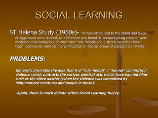 SOCIAL LEARNING ST Helena Study (1960s)-  TV was introduced to the island and levels of aggression were studied. No difference was found. It seemed young children were modelling their behaviour on their older role models and a strong neighbourhood watch community were far more influential on the behaviour of people that TV was. PROBLEMS: Generally promotes the idea that it is “role models” / “heroes” committing violence which contrasts the various political acts which have banned films such as the video nasties (when the violence was committed by dehumanized creatures and people in those). -Again, there is much debate within Social Learning theory. 