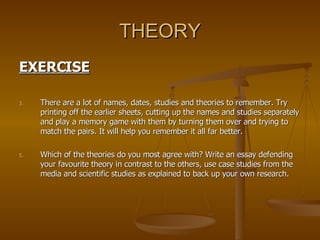 THEORY EXERCISE There are a lot of names, dates, studies and theories to remember. Try printing off the earlier sheets, cutting up the names and studies separately and play a memory game with them by turning them over and trying to match the pairs. It will help you remember it all far better. Which of the theories do you most agree with? Write an essay defending your favourite theory in contrast to the others, use case studies from the media and scientific studies as explained to back up your own research. 