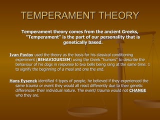 TEMPERAMENT THEORY Temperament theory comes from the ancient Greeks, “Temperament” is the part of our personality that is genetically based. Ivan Pavlov  used the theory as the basis for his classical conditioning experiment ( BEHAVIOURISM ) using the Greek “humors” to describe the behaviour of his dogs in response to two bells being rang at the same time: 1 to signify the beginning of a meal and one the end. Hans Eysenck  identified 4 types of people, he believed if they experienced the same trauma or event they would all react differently due to their genetic differences- their individual nature. The event/ trauma would not  CHANGE  who they are. 